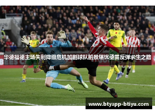 华德福德主场失利降级危机加剧球队前景堪忧亟需反弹求生之路