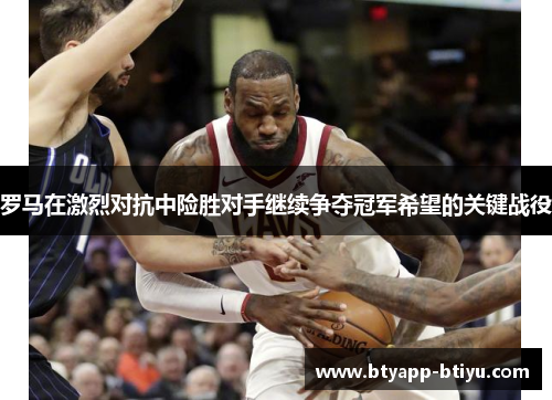 罗马在激烈对抗中险胜对手继续争夺冠军希望的关键战役